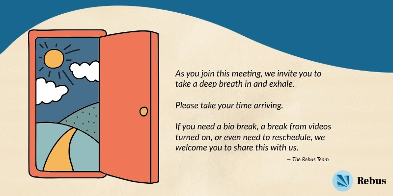 A Rebus-branded card depicting an orange door, opened to reveal a yellow road leading to a nature landscape where the sun is shining. Beside this image, text reads “As you join this meeting, we invite you to take a deep breath in and exhale. Please take your time arriving. If you need a bio break, a break from videos turned on, or even need to reschedule, we welcome you to share this with us. — The Rebus Team.”